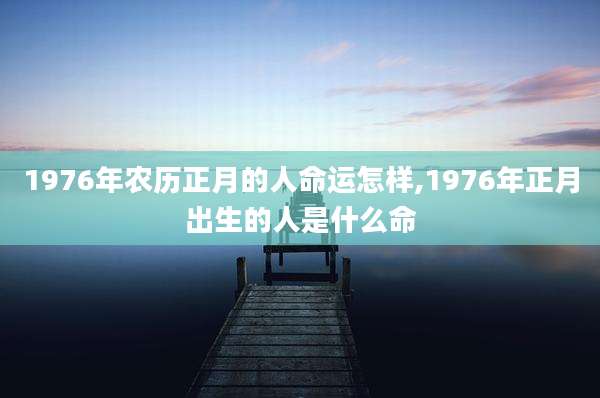 1976年农历正月的人命运怎样,1976年正月出生的人是什么命