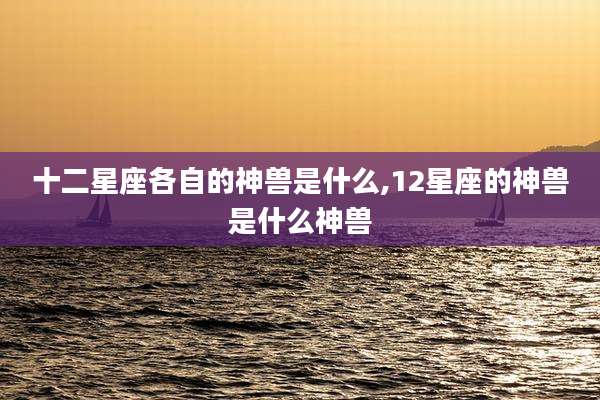 十二星座各自的神兽是什么,12星座的神兽是什么神兽