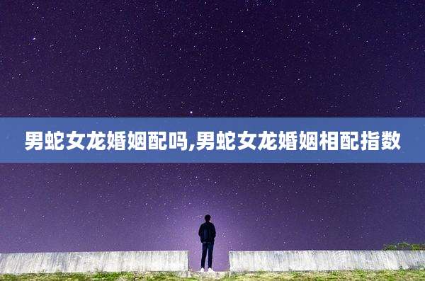 男蛇女龙婚姻配吗,男蛇女龙婚姻相配指数