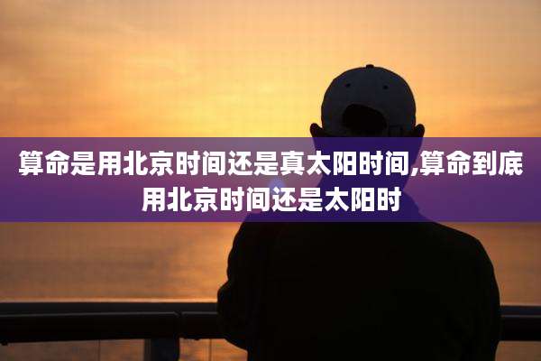 算命是用北京时间还是真太阳时间,算命到底用北京时间还是太阳时