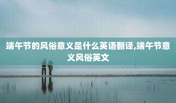 端午节的风俗意义是什么英语翻译,端午节意义风俗英文