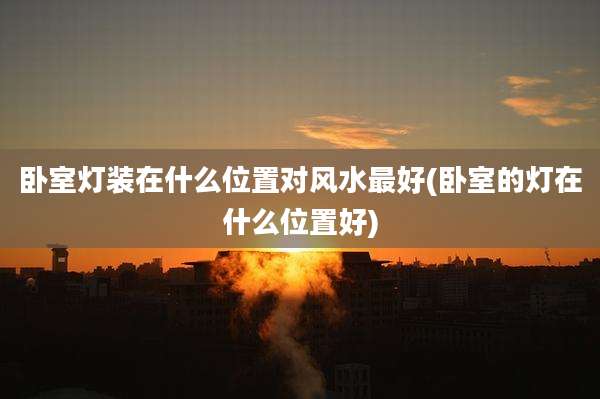 卧室灯装在什么位置对风水最好(卧室的灯在什么位置好)