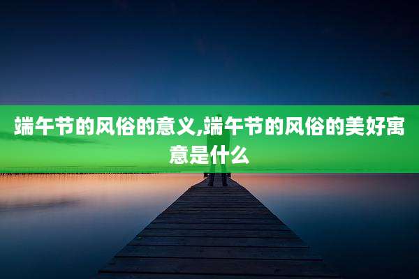 端午节的风俗的意义,端午节的风俗的美好寓意是什么