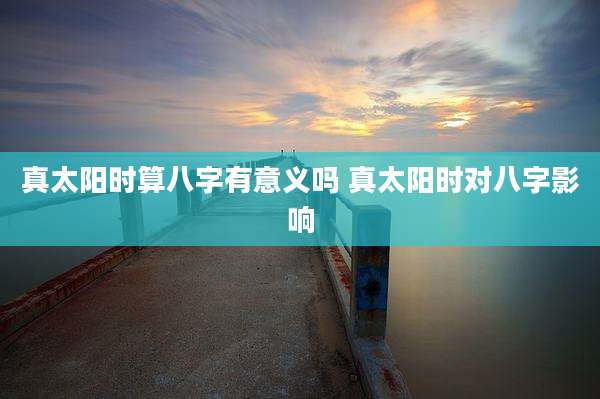 真太阳时算八字有意义吗 真太阳时对八字影响