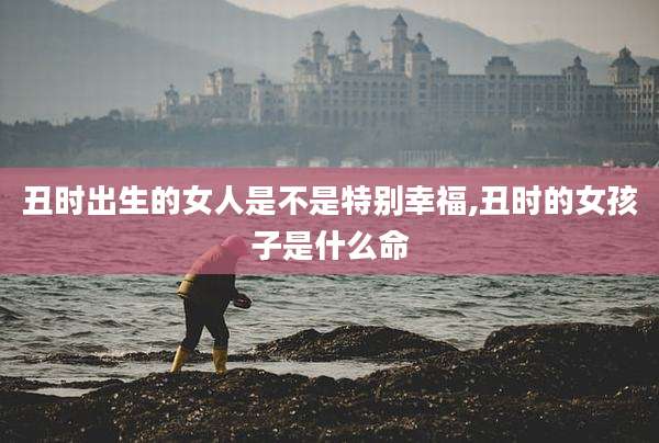 丑时出生的女人是不是特别幸福,丑时的女孩子是什么命