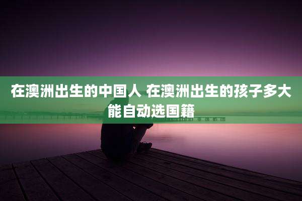 在澳洲出生的中国人 在澳洲出生的孩子多大能自动选国籍