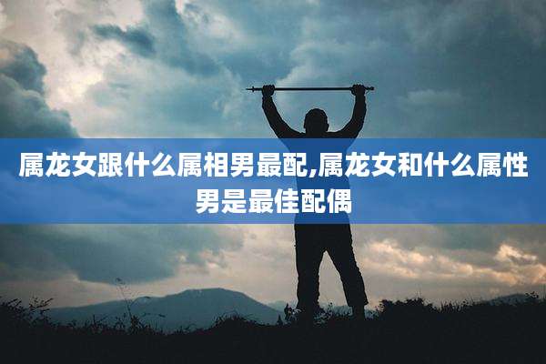 属龙女跟什么属相男最配,属龙女和什么属性男是最佳配偶