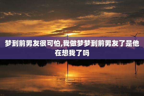梦到前男友很可怕,我做梦梦到前男友了是他在想我了吗