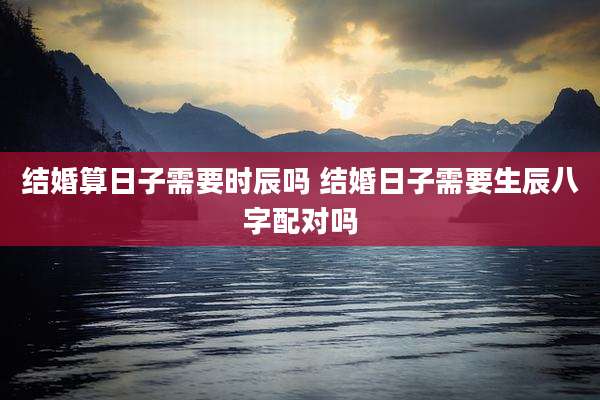 结婚算日子需要时辰吗 结婚日子需要生辰八字配对吗