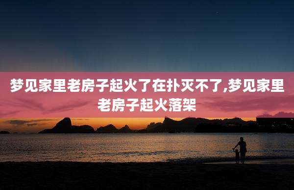 梦见家里老房子起火了在扑灭不了,梦见家里老房子起火落架