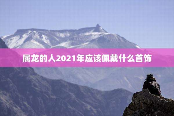 属龙的人2021年应该佩戴什么首饰