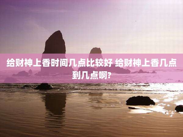 给财神上香时间几点比较好 给财神上香几点到几点啊?