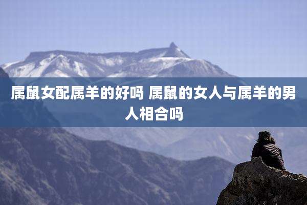属鼠女配属羊的好吗 属鼠的女人与属羊的男人相合吗