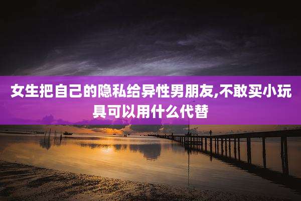 女生把自己的隐私给异性男朋友,不敢买小玩具可以用什么代替