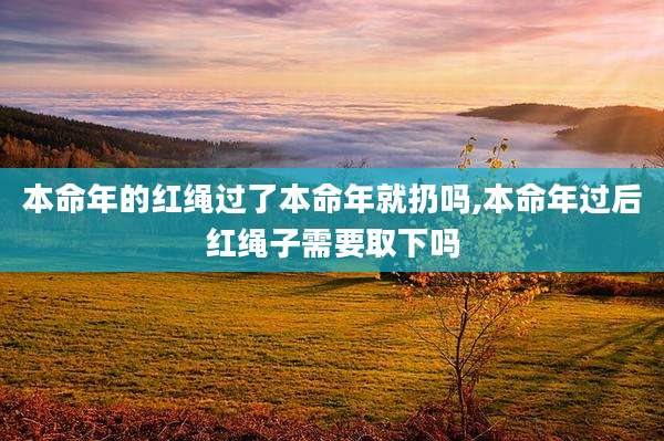 本命年的红绳过了本命年就扔吗,本命年过后红绳子需要取下吗