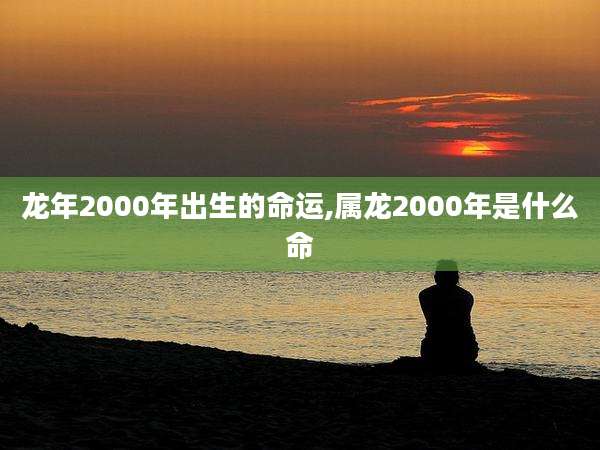 龙年2000年出生的命运,属龙2000年是什么命