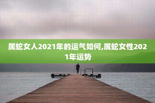 属蛇女人2021年的运气如何,属蛇女性2021年运势