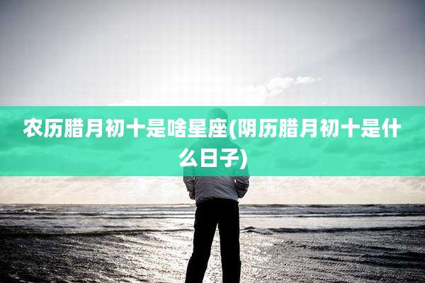 农历腊月初十是啥星座(阴历腊月初十是什么日子)
