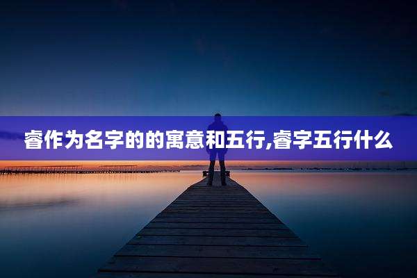 睿作为名字的的寓意和五行,睿字五行什么