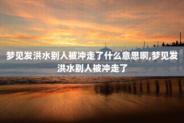 梦见发洪水别人被冲走了什么意思啊,梦见发洪水别人被冲走了