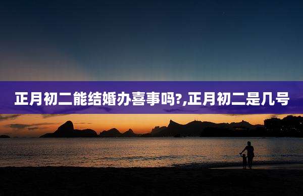 正月初二能结婚办喜事吗?,正月初二是几号