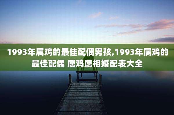1993年属鸡的最佳配偶男孩,1993年属鸡的最佳配偶 属鸡属相婚配表大全