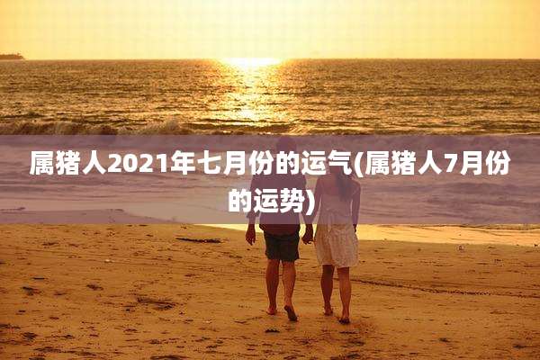 属猪人2021年七月份的运气(属猪人7月份的运势)