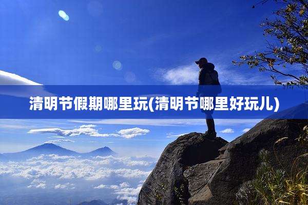 清明节假期哪里玩(清明节哪里好玩儿)
