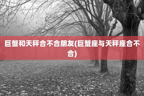 巨蟹和天秤合不合朋友(巨蟹座与天秤座合不合)
