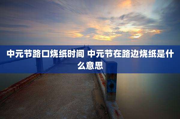 中元节路口烧纸时间 中元节在路边烧纸是什么意思