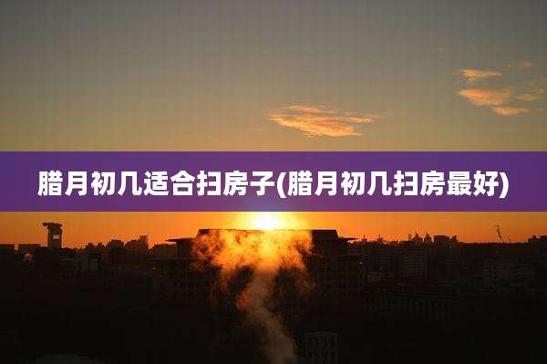 腊月初几适合扫房子(腊月初几扫房最好)