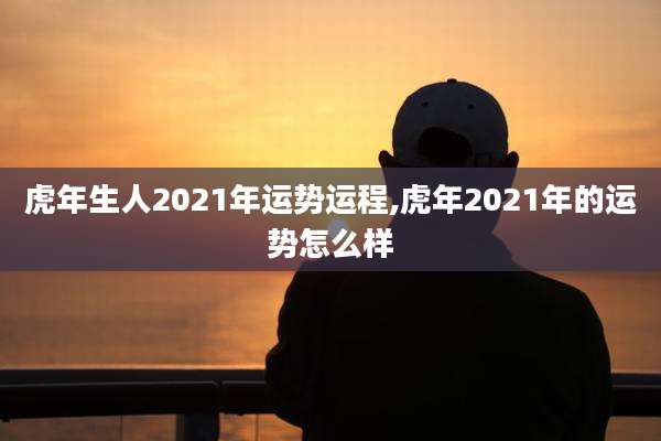 虎年生人2021年运势运程,虎年2021年的运势怎么样