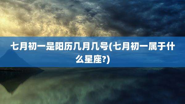 七月初一是阳历几月几号(七月初一属于什么星座?)