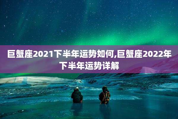 巨蟹座2021下半年运势如何,巨蟹座2022年下半年运势详解