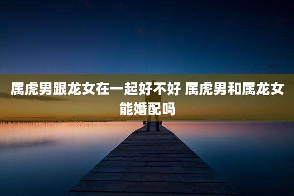 属虎男跟龙女在一起好不好 属虎男和属龙女能婚配吗