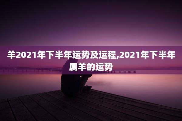 羊2021年下半年运势及运程,2021年下半年属羊的运势