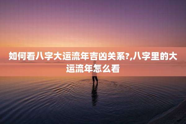 如何看八字大运流年吉凶关系?,八字里的大运流年怎么看