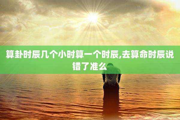 算卦时辰几个小时算一个时辰,去算命时辰说错了准么