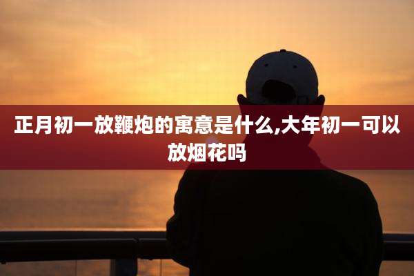 正月初一放鞭炮的寓意是什么,大年初一可以放烟花吗