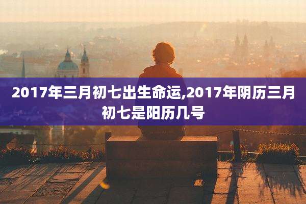 2017年三月初七出生命运,2017年阴历三月初七是阳历几号