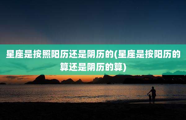 星座是按照阳历还是阴历的(星座是按阳历的算还是阴历的算)