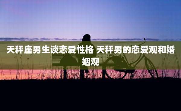 天秤座男生谈恋爱性格 天秤男的恋爱观和婚姻观