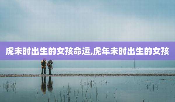 虎未时出生的女孩命运,虎年未时出生的女孩