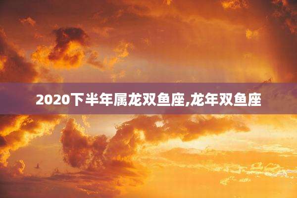 2020下半年属龙双鱼座,龙年双鱼座