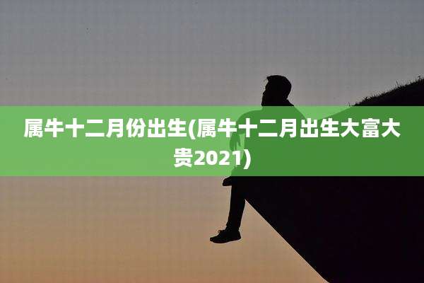 属牛十二月份出生(属牛十二月出生大富大贵2021)