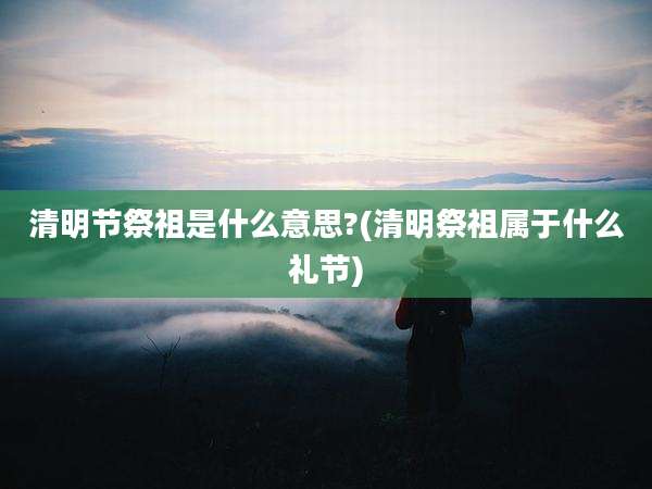 清明节祭祖是什么意思?(清明祭祖属于什么礼节)