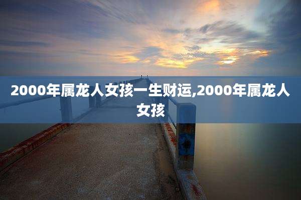 2000年属龙人女孩一生财运,2000年属龙人女孩