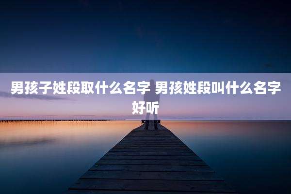 男孩子姓段取什么名字 男孩姓段叫什么名字好听