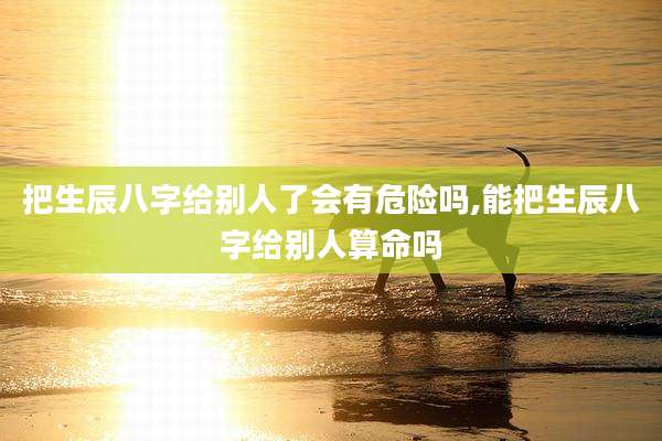 把生辰八字给别人了会有危险吗,能把生辰八字给别人算命吗