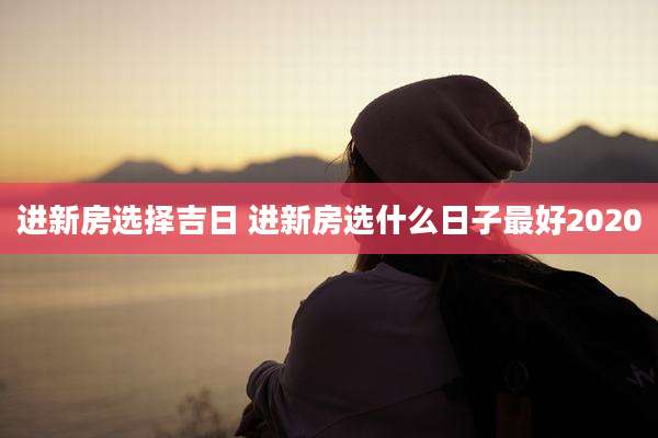 进新房选择吉日 进新房选什么日子最好2020